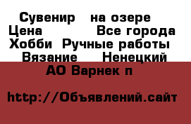 Сувенир “ на озере“ › Цена ­ 1 250 - Все города Хобби. Ручные работы » Вязание   . Ненецкий АО,Варнек п.